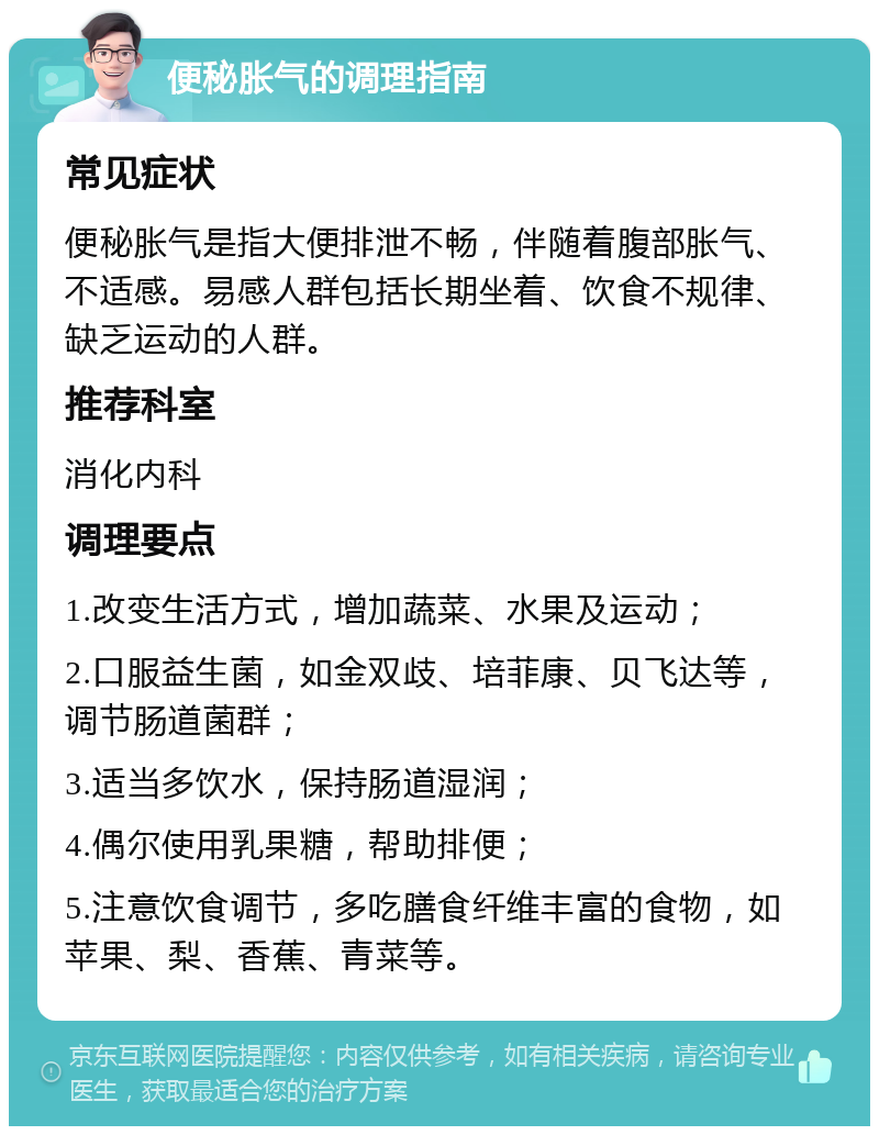 便秘胀气的调理指南 常见症状 便秘胀气是指大便排泄不畅，伴随着腹部胀气、不适感。易感人群包括长期坐着、饮食不规律、缺乏运动的人群。 推荐科室 消化内科 调理要点 1.改变生活方式，增加蔬菜、水果及运动； 2.口服益生菌，如金双歧、培菲康、贝飞达等，调节肠道菌群； 3.适当多饮水，保持肠道湿润； 4.偶尔使用乳果糖，帮助排便； 5.注意饮食调节，多吃膳食纤维丰富的食物，如苹果、梨、香蕉、青菜等。