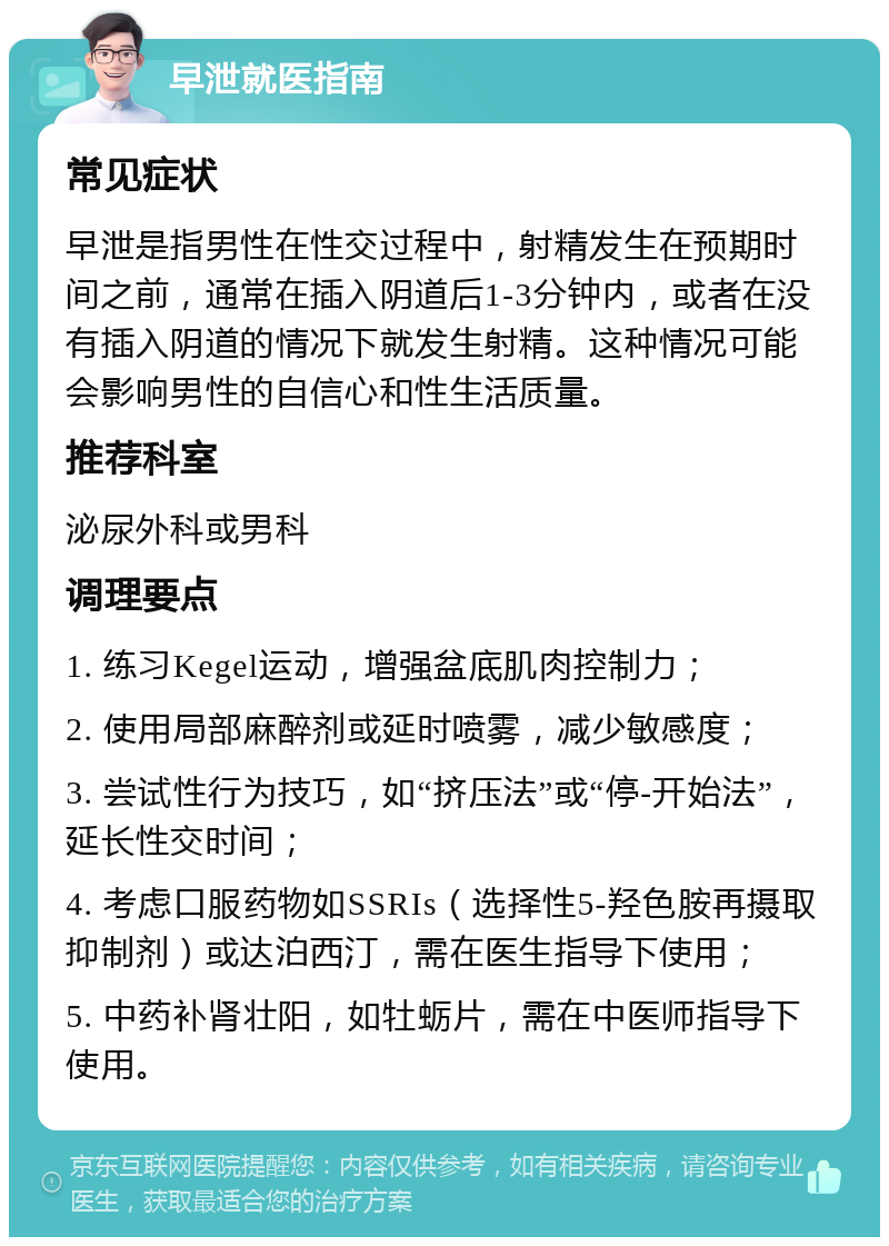 早泄就医指南 常见症状 早泄是指男性在性交过程中，射精发生在预期时间之前，通常在插入阴道后1-3分钟内，或者在没有插入阴道的情况下就发生射精。这种情况可能会影响男性的自信心和性生活质量。 推荐科室 泌尿外科或男科 调理要点 1. 练习Kegel运动，增强盆底肌肉控制力； 2. 使用局部麻醉剂或延时喷雾，减少敏感度； 3. 尝试性行为技巧，如“挤压法”或“停-开始法”，延长性交时间； 4. 考虑口服药物如SSRIs（选择性5-羟色胺再摄取抑制剂）或达泊西汀，需在医生指导下使用； 5. 中药补肾壮阳，如牡蛎片，需在中医师指导下使用。