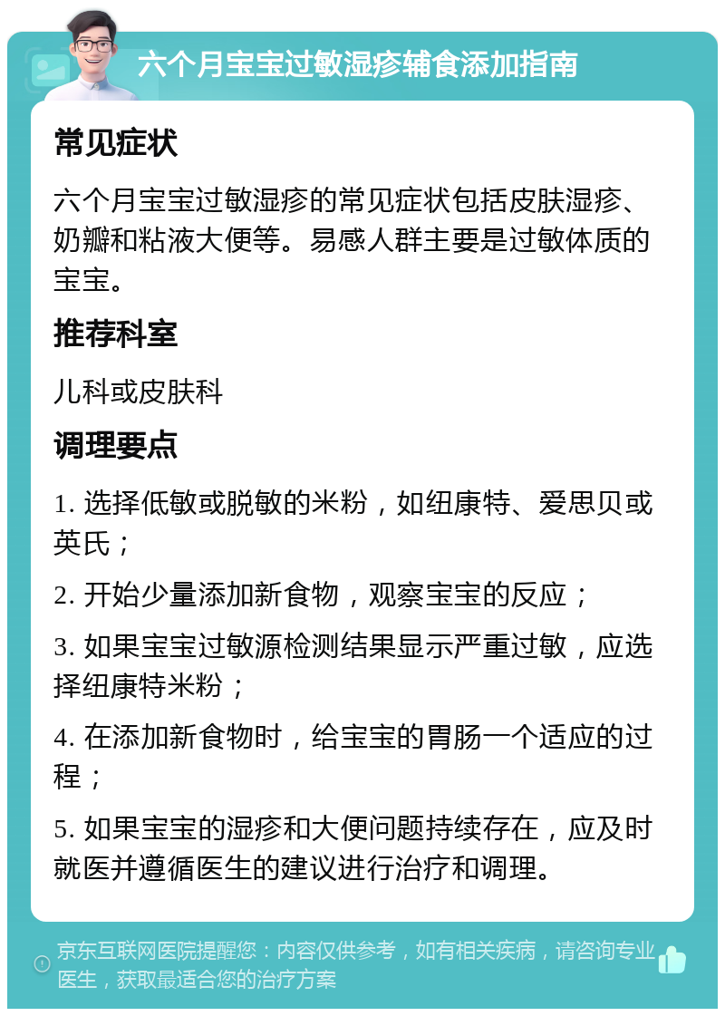 六个月宝宝过敏湿疹辅食添加指南 常见症状 六个月宝宝过敏湿疹的常见症状包括皮肤湿疹、奶瓣和粘液大便等。易感人群主要是过敏体质的宝宝。 推荐科室 儿科或皮肤科 调理要点 1. 选择低敏或脱敏的米粉，如纽康特、爱思贝或英氏； 2. 开始少量添加新食物，观察宝宝的反应； 3. 如果宝宝过敏源检测结果显示严重过敏，应选择纽康特米粉； 4. 在添加新食物时，给宝宝的胃肠一个适应的过程； 5. 如果宝宝的湿疹和大便问题持续存在，应及时就医并遵循医生的建议进行治疗和调理。