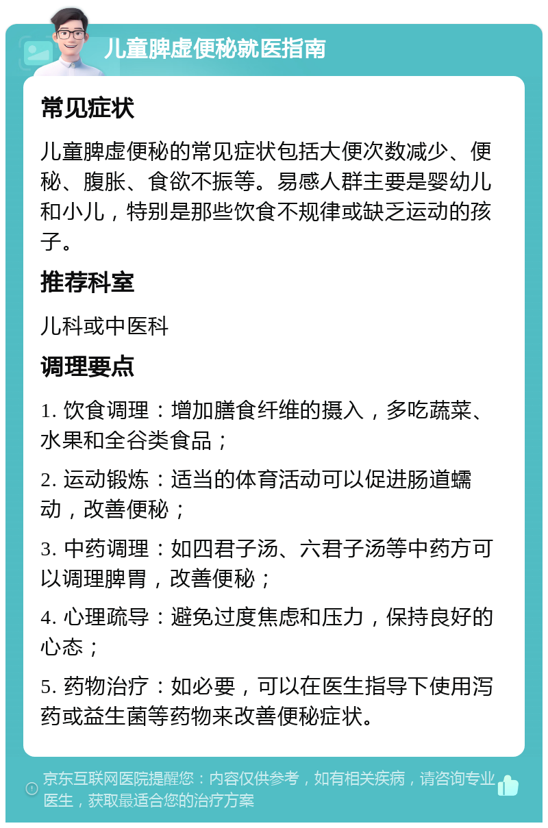 儿童脾虚便秘就医指南 常见症状 儿童脾虚便秘的常见症状包括大便次数减少、便秘、腹胀、食欲不振等。易感人群主要是婴幼儿和小儿，特别是那些饮食不规律或缺乏运动的孩子。 推荐科室 儿科或中医科 调理要点 1. 饮食调理：增加膳食纤维的摄入，多吃蔬菜、水果和全谷类食品； 2. 运动锻炼：适当的体育活动可以促进肠道蠕动，改善便秘； 3. 中药调理：如四君子汤、六君子汤等中药方可以调理脾胃，改善便秘； 4. 心理疏导：避免过度焦虑和压力，保持良好的心态； 5. 药物治疗：如必要，可以在医生指导下使用泻药或益生菌等药物来改善便秘症状。