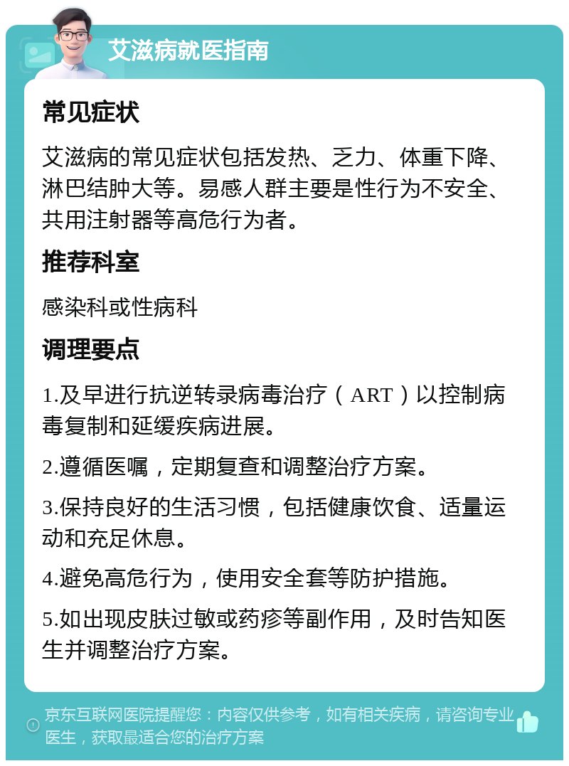 艾滋病就医指南 常见症状 艾滋病的常见症状包括发热、乏力、体重下降、淋巴结肿大等。易感人群主要是性行为不安全、共用注射器等高危行为者。 推荐科室 感染科或性病科 调理要点 1.及早进行抗逆转录病毒治疗（ART）以控制病毒复制和延缓疾病进展。 2.遵循医嘱，定期复查和调整治疗方案。 3.保持良好的生活习惯，包括健康饮食、适量运动和充足休息。 4.避免高危行为，使用安全套等防护措施。 5.如出现皮肤过敏或药疹等副作用，及时告知医生并调整治疗方案。