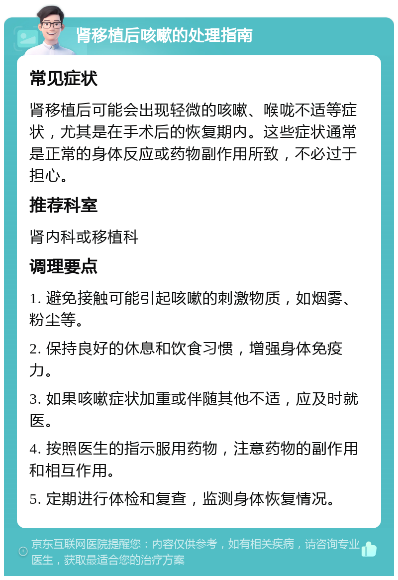 肾移植后咳嗽的处理指南 常见症状 肾移植后可能会出现轻微的咳嗽、喉咙不适等症状，尤其是在手术后的恢复期内。这些症状通常是正常的身体反应或药物副作用所致，不必过于担心。 推荐科室 肾内科或移植科 调理要点 1. 避免接触可能引起咳嗽的刺激物质，如烟雾、粉尘等。 2. 保持良好的休息和饮食习惯，增强身体免疫力。 3. 如果咳嗽症状加重或伴随其他不适，应及时就医。 4. 按照医生的指示服用药物，注意药物的副作用和相互作用。 5. 定期进行体检和复查，监测身体恢复情况。