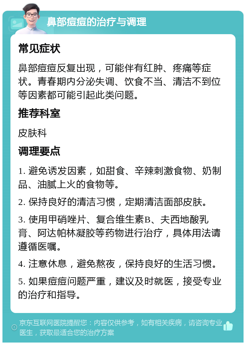 鼻部痘痘的治疗与调理 常见症状 鼻部痘痘反复出现，可能伴有红肿、疼痛等症状。青春期内分泌失调、饮食不当、清洁不到位等因素都可能引起此类问题。 推荐科室 皮肤科 调理要点 1. 避免诱发因素，如甜食、辛辣刺激食物、奶制品、油腻上火的食物等。 2. 保持良好的清洁习惯，定期清洁面部皮肤。 3. 使用甲硝唑片、复合维生素B、夫西地酸乳膏、阿达帕林凝胶等药物进行治疗，具体用法请遵循医嘱。 4. 注意休息，避免熬夜，保持良好的生活习惯。 5. 如果痘痘问题严重，建议及时就医，接受专业的治疗和指导。