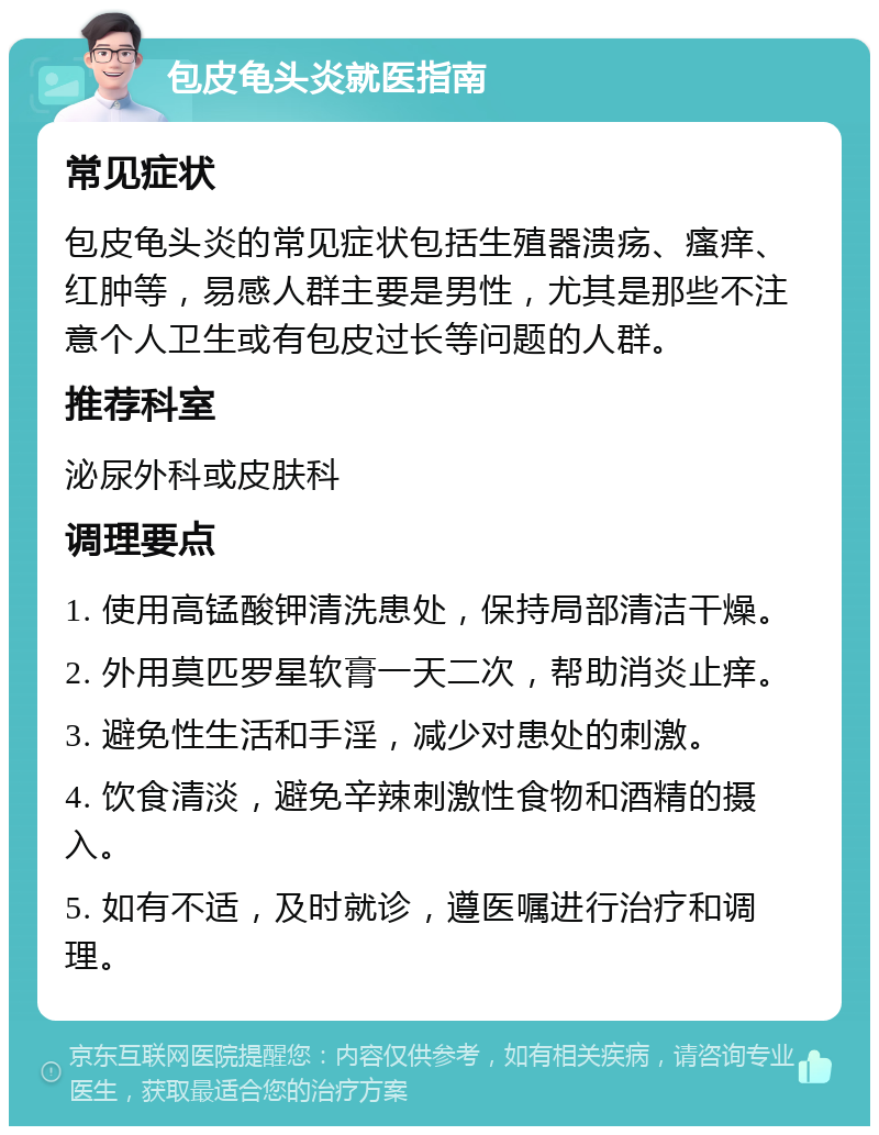 包皮龟头炎就医指南 常见症状 包皮龟头炎的常见症状包括生殖器溃疡、瘙痒、红肿等，易感人群主要是男性，尤其是那些不注意个人卫生或有包皮过长等问题的人群。 推荐科室 泌尿外科或皮肤科 调理要点 1. 使用高锰酸钾清洗患处，保持局部清洁干燥。 2. 外用莫匹罗星软膏一天二次，帮助消炎止痒。 3. 避免性生活和手淫，减少对患处的刺激。 4. 饮食清淡，避免辛辣刺激性食物和酒精的摄入。 5. 如有不适，及时就诊，遵医嘱进行治疗和调理。