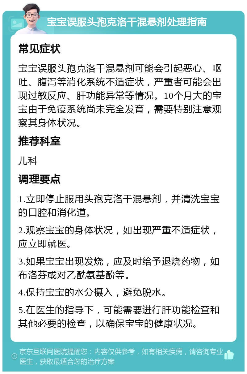 宝宝误服头孢克洛干混悬剂处理指南 常见症状 宝宝误服头孢克洛干混悬剂可能会引起恶心、呕吐、腹泻等消化系统不适症状，严重者可能会出现过敏反应、肝功能异常等情况。10个月大的宝宝由于免疫系统尚未完全发育，需要特别注意观察其身体状况。 推荐科室 儿科 调理要点 1.立即停止服用头孢克洛干混悬剂，并清洗宝宝的口腔和消化道。 2.观察宝宝的身体状况，如出现严重不适症状，应立即就医。 3.如果宝宝出现发烧，应及时给予退烧药物，如布洛芬或对乙酰氨基酚等。 4.保持宝宝的水分摄入，避免脱水。 5.在医生的指导下，可能需要进行肝功能检查和其他必要的检查，以确保宝宝的健康状况。