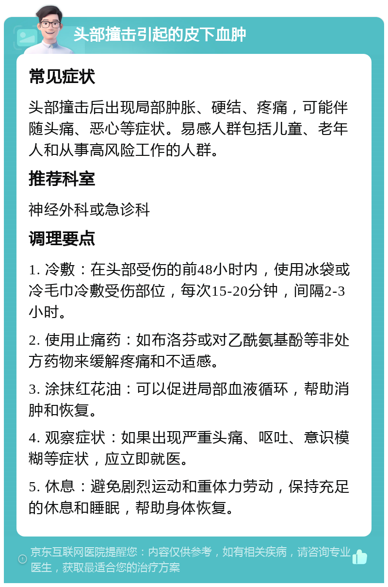 头部撞击引起的皮下血肿 常见症状 头部撞击后出现局部肿胀、硬结、疼痛，可能伴随头痛、恶心等症状。易感人群包括儿童、老年人和从事高风险工作的人群。 推荐科室 神经外科或急诊科 调理要点 1. 冷敷：在头部受伤的前48小时内，使用冰袋或冷毛巾冷敷受伤部位，每次15-20分钟，间隔2-3小时。 2. 使用止痛药：如布洛芬或对乙酰氨基酚等非处方药物来缓解疼痛和不适感。 3. 涂抹红花油：可以促进局部血液循环，帮助消肿和恢复。 4. 观察症状：如果出现严重头痛、呕吐、意识模糊等症状，应立即就医。 5. 休息：避免剧烈运动和重体力劳动，保持充足的休息和睡眠，帮助身体恢复。