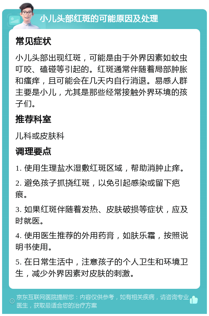 小儿头部红斑的可能原因及处理 常见症状 小儿头部出现红斑，可能是由于外界因素如蚊虫叮咬、磕碰等引起的。红斑通常伴随着局部肿胀和瘙痒，且可能会在几天内自行消退。易感人群主要是小儿，尤其是那些经常接触外界环境的孩子们。 推荐科室 儿科或皮肤科 调理要点 1. 使用生理盐水湿敷红斑区域，帮助消肿止痒。 2. 避免孩子抓挠红斑，以免引起感染或留下疤痕。 3. 如果红斑伴随着发热、皮肤破损等症状，应及时就医。 4. 使用医生推荐的外用药膏，如肤乐霜，按照说明书使用。 5. 在日常生活中，注意孩子的个人卫生和环境卫生，减少外界因素对皮肤的刺激。