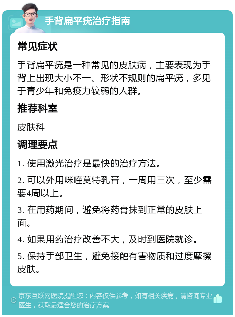 手背扁平疣治疗指南 常见症状 手背扁平疣是一种常见的皮肤病，主要表现为手背上出现大小不一、形状不规则的扁平疣，多见于青少年和免疫力较弱的人群。 推荐科室 皮肤科 调理要点 1. 使用激光治疗是最快的治疗方法。 2. 可以外用咪喹莫特乳膏，一周用三次，至少需要4周以上。 3. 在用药期间，避免将药膏抹到正常的皮肤上面。 4. 如果用药治疗改善不大，及时到医院就诊。 5. 保持手部卫生，避免接触有害物质和过度摩擦皮肤。