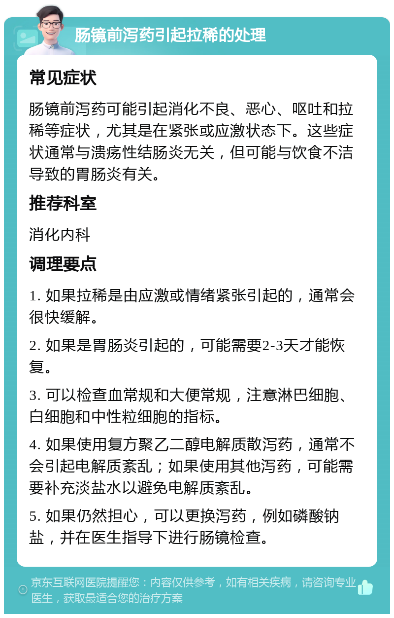 肠镜前泻药引起拉稀的处理 常见症状 肠镜前泻药可能引起消化不良、恶心、呕吐和拉稀等症状，尤其是在紧张或应激状态下。这些症状通常与溃疡性结肠炎无关，但可能与饮食不洁导致的胃肠炎有关。 推荐科室 消化内科 调理要点 1. 如果拉稀是由应激或情绪紧张引起的，通常会很快缓解。 2. 如果是胃肠炎引起的，可能需要2-3天才能恢复。 3. 可以检查血常规和大便常规，注意淋巴细胞、白细胞和中性粒细胞的指标。 4. 如果使用复方聚乙二醇电解质散泻药，通常不会引起电解质紊乱；如果使用其他泻药，可能需要补充淡盐水以避免电解质紊乱。 5. 如果仍然担心，可以更换泻药，例如磷酸钠盐，并在医生指导下进行肠镜检查。