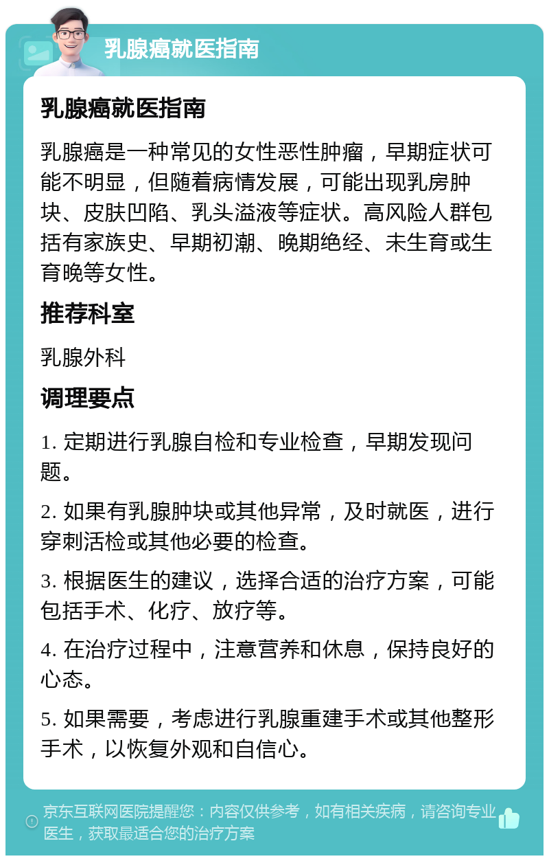 乳腺癌就医指南 乳腺癌就医指南 乳腺癌是一种常见的女性恶性肿瘤，早期症状可能不明显，但随着病情发展，可能出现乳房肿块、皮肤凹陷、乳头溢液等症状。高风险人群包括有家族史、早期初潮、晚期绝经、未生育或生育晚等女性。 推荐科室 乳腺外科 调理要点 1. 定期进行乳腺自检和专业检查，早期发现问题。 2. 如果有乳腺肿块或其他异常，及时就医，进行穿刺活检或其他必要的检查。 3. 根据医生的建议，选择合适的治疗方案，可能包括手术、化疗、放疗等。 4. 在治疗过程中，注意营养和休息，保持良好的心态。 5. 如果需要，考虑进行乳腺重建手术或其他整形手术，以恢复外观和自信心。