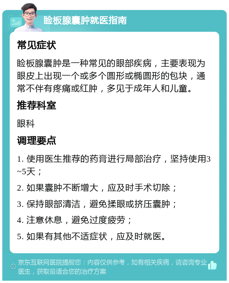 睑板腺囊肿就医指南 常见症状 睑板腺囊肿是一种常见的眼部疾病，主要表现为眼皮上出现一个或多个圆形或椭圆形的包块，通常不伴有疼痛或红肿，多见于成年人和儿童。 推荐科室 眼科 调理要点 1. 使用医生推荐的药膏进行局部治疗，坚持使用3~5天； 2. 如果囊肿不断增大，应及时手术切除； 3. 保持眼部清洁，避免揉眼或挤压囊肿； 4. 注意休息，避免过度疲劳； 5. 如果有其他不适症状，应及时就医。