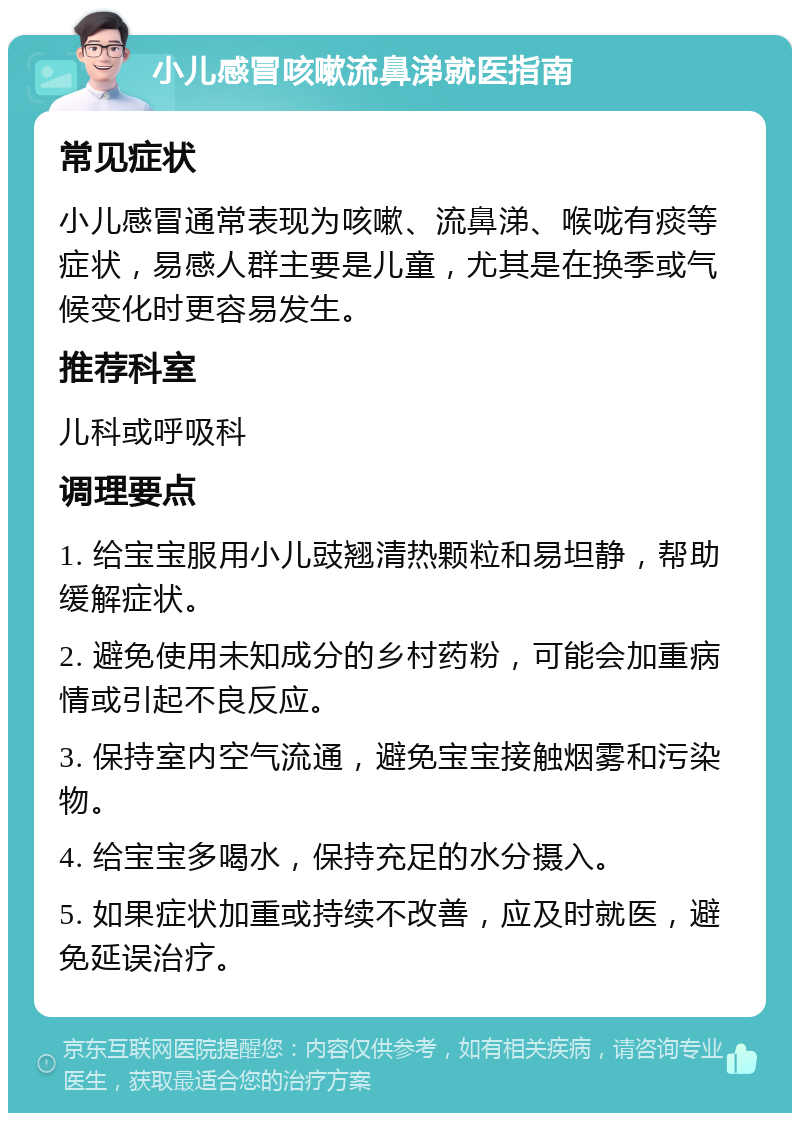 小儿感冒咳嗽流鼻涕就医指南 常见症状 小儿感冒通常表现为咳嗽、流鼻涕、喉咙有痰等症状，易感人群主要是儿童，尤其是在换季或气候变化时更容易发生。 推荐科室 儿科或呼吸科 调理要点 1. 给宝宝服用小儿豉翘清热颗粒和易坦静，帮助缓解症状。 2. 避免使用未知成分的乡村药粉，可能会加重病情或引起不良反应。 3. 保持室内空气流通，避免宝宝接触烟雾和污染物。 4. 给宝宝多喝水，保持充足的水分摄入。 5. 如果症状加重或持续不改善，应及时就医，避免延误治疗。