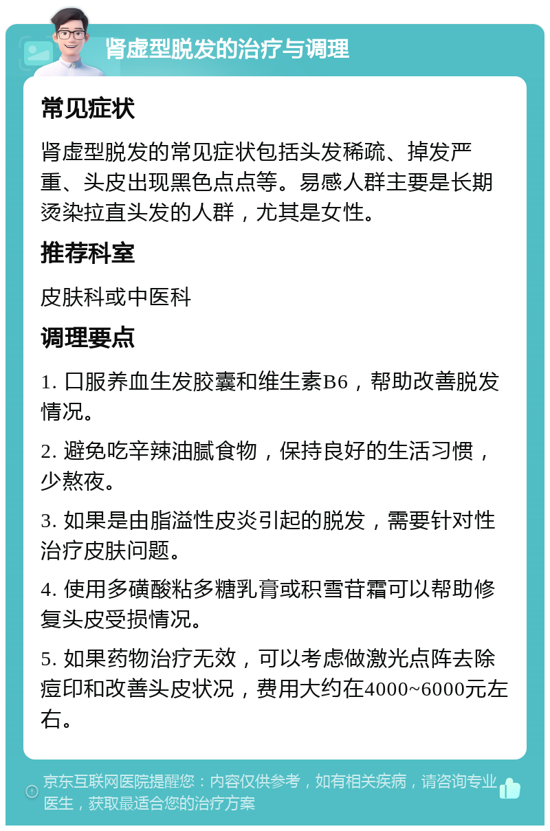 肾虚型脱发的治疗与调理 常见症状 肾虚型脱发的常见症状包括头发稀疏、掉发严重、头皮出现黑色点点等。易感人群主要是长期烫染拉直头发的人群，尤其是女性。 推荐科室 皮肤科或中医科 调理要点 1. 口服养血生发胶囊和维生素B6，帮助改善脱发情况。 2. 避免吃辛辣油腻食物，保持良好的生活习惯，少熬夜。 3. 如果是由脂溢性皮炎引起的脱发，需要针对性治疗皮肤问题。 4. 使用多磺酸粘多糖乳膏或积雪苷霜可以帮助修复头皮受损情况。 5. 如果药物治疗无效，可以考虑做激光点阵去除痘印和改善头皮状况，费用大约在4000~6000元左右。