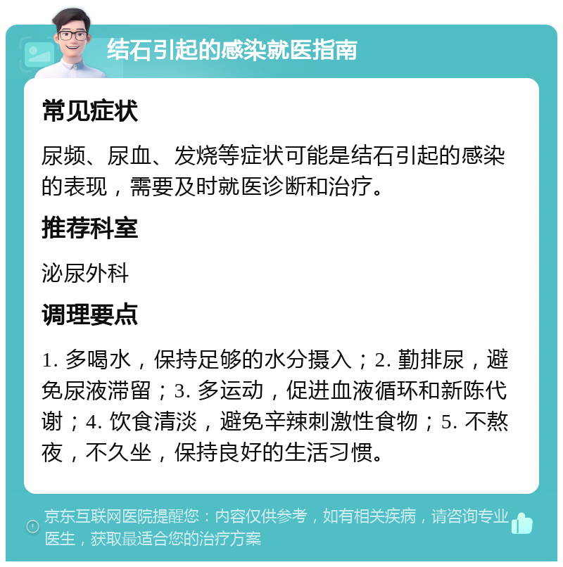 结石引起的感染就医指南 常见症状 尿频、尿血、发烧等症状可能是结石引起的感染的表现，需要及时就医诊断和治疗。 推荐科室 泌尿外科 调理要点 1. 多喝水，保持足够的水分摄入；2. 勤排尿，避免尿液滞留；3. 多运动，促进血液循环和新陈代谢；4. 饮食清淡，避免辛辣刺激性食物；5. 不熬夜，不久坐，保持良好的生活习惯。