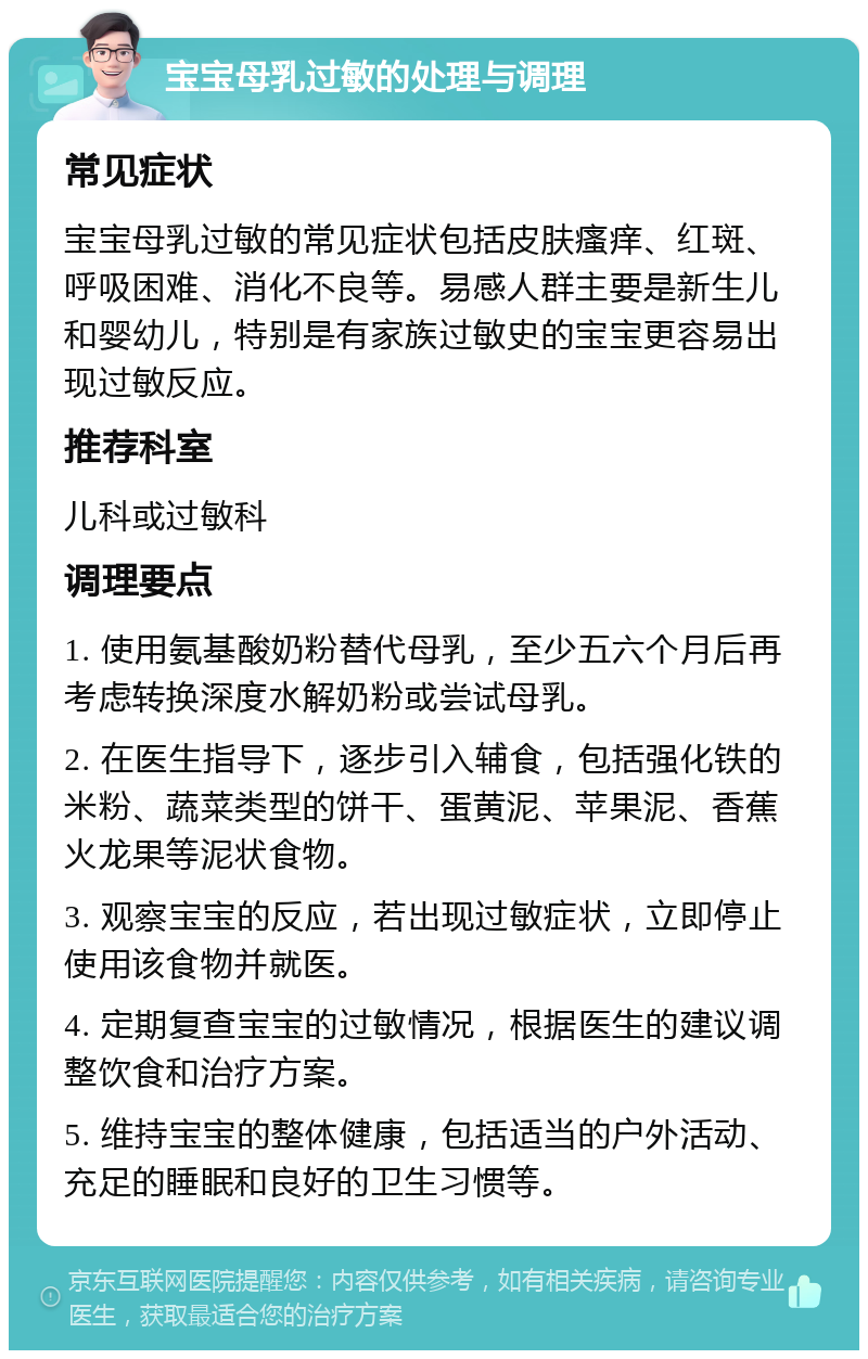 宝宝母乳过敏的处理与调理 常见症状 宝宝母乳过敏的常见症状包括皮肤瘙痒、红斑、呼吸困难、消化不良等。易感人群主要是新生儿和婴幼儿，特别是有家族过敏史的宝宝更容易出现过敏反应。 推荐科室 儿科或过敏科 调理要点 1. 使用氨基酸奶粉替代母乳，至少五六个月后再考虑转换深度水解奶粉或尝试母乳。 2. 在医生指导下，逐步引入辅食，包括强化铁的米粉、蔬菜类型的饼干、蛋黄泥、苹果泥、香蕉火龙果等泥状食物。 3. 观察宝宝的反应，若出现过敏症状，立即停止使用该食物并就医。 4. 定期复查宝宝的过敏情况，根据医生的建议调整饮食和治疗方案。 5. 维持宝宝的整体健康，包括适当的户外活动、充足的睡眠和良好的卫生习惯等。