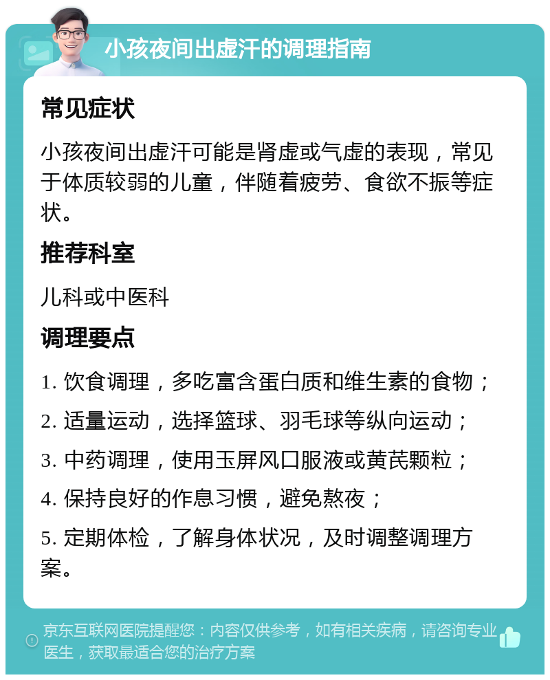 小孩夜间出虚汗的调理指南 常见症状 小孩夜间出虚汗可能是肾虚或气虚的表现，常见于体质较弱的儿童，伴随着疲劳、食欲不振等症状。 推荐科室 儿科或中医科 调理要点 1. 饮食调理，多吃富含蛋白质和维生素的食物； 2. 适量运动，选择篮球、羽毛球等纵向运动； 3. 中药调理，使用玉屏风口服液或黄芪颗粒； 4. 保持良好的作息习惯，避免熬夜； 5. 定期体检，了解身体状况，及时调整调理方案。