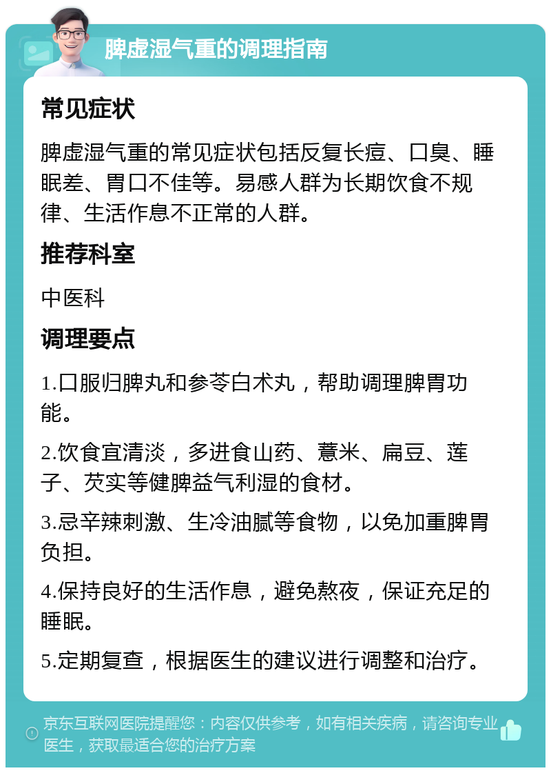 脾虚湿气重的调理指南 常见症状 脾虚湿气重的常见症状包括反复长痘、口臭、睡眠差、胃口不佳等。易感人群为长期饮食不规律、生活作息不正常的人群。 推荐科室 中医科 调理要点 1.口服归脾丸和参苓白术丸，帮助调理脾胃功能。 2.饮食宜清淡，多进食山药、薏米、扁豆、莲子、芡实等健脾益气利湿的食材。 3.忌辛辣刺激、生冷油腻等食物，以免加重脾胃负担。 4.保持良好的生活作息，避免熬夜，保证充足的睡眠。 5.定期复查，根据医生的建议进行调整和治疗。