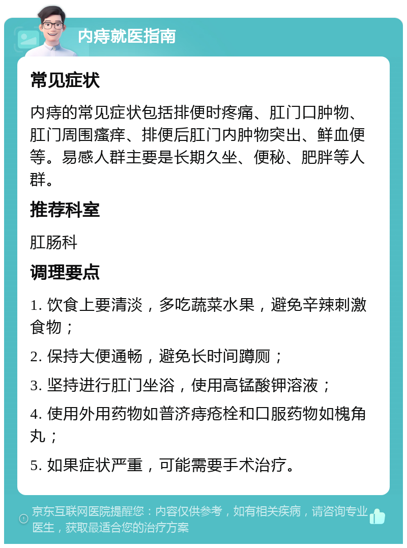 内痔就医指南 常见症状 内痔的常见症状包括排便时疼痛、肛门口肿物、肛门周围瘙痒、排便后肛门内肿物突出、鲜血便等。易感人群主要是长期久坐、便秘、肥胖等人群。 推荐科室 肛肠科 调理要点 1. 饮食上要清淡，多吃蔬菜水果，避免辛辣刺激食物； 2. 保持大便通畅，避免长时间蹲厕； 3. 坚持进行肛门坐浴，使用高锰酸钾溶液； 4. 使用外用药物如普济痔疮栓和口服药物如槐角丸； 5. 如果症状严重，可能需要手术治疗。