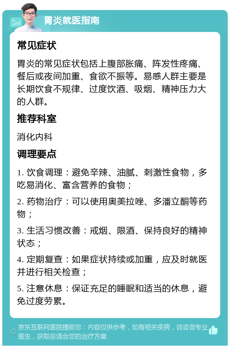 胃炎就医指南 常见症状 胃炎的常见症状包括上腹部胀痛、阵发性疼痛、餐后或夜间加重、食欲不振等。易感人群主要是长期饮食不规律、过度饮酒、吸烟、精神压力大的人群。 推荐科室 消化内科 调理要点 1. 饮食调理：避免辛辣、油腻、刺激性食物，多吃易消化、富含营养的食物； 2. 药物治疗：可以使用奥美拉唑、多潘立酮等药物； 3. 生活习惯改善：戒烟、限酒、保持良好的精神状态； 4. 定期复查：如果症状持续或加重，应及时就医并进行相关检查； 5. 注意休息：保证充足的睡眠和适当的休息，避免过度劳累。