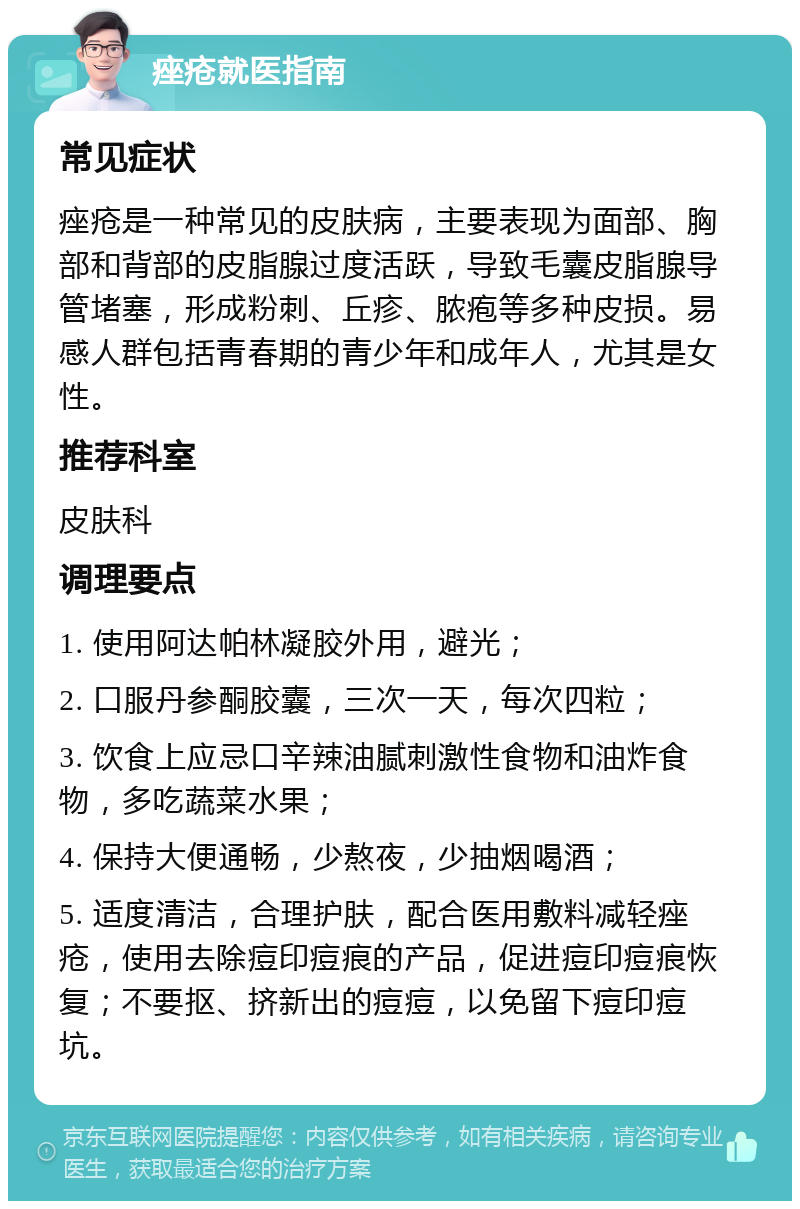 痤疮就医指南 常见症状 痤疮是一种常见的皮肤病，主要表现为面部、胸部和背部的皮脂腺过度活跃，导致毛囊皮脂腺导管堵塞，形成粉刺、丘疹、脓疱等多种皮损。易感人群包括青春期的青少年和成年人，尤其是女性。 推荐科室 皮肤科 调理要点 1. 使用阿达帕林凝胶外用，避光； 2. 口服丹参酮胶囊，三次一天，每次四粒； 3. 饮食上应忌口辛辣油腻刺激性食物和油炸食物，多吃蔬菜水果； 4. 保持大便通畅，少熬夜，少抽烟喝酒； 5. 适度清洁，合理护肤，配合医用敷料减轻痤疮，使用去除痘印痘痕的产品，促进痘印痘痕恢复；不要抠、挤新出的痘痘，以免留下痘印痘坑。