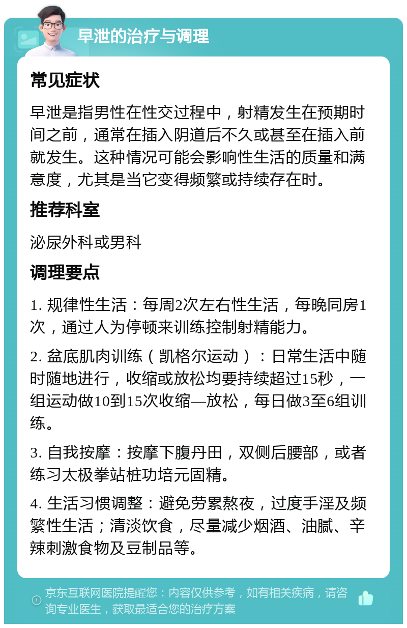 早泄的治疗与调理 常见症状 早泄是指男性在性交过程中，射精发生在预期时间之前，通常在插入阴道后不久或甚至在插入前就发生。这种情况可能会影响性生活的质量和满意度，尤其是当它变得频繁或持续存在时。 推荐科室 泌尿外科或男科 调理要点 1. 规律性生活：每周2次左右性生活，每晚同房1次，通过人为停顿来训练控制射精能力。 2. 盆底肌肉训练（凯格尔运动）：日常生活中随时随地进行，收缩或放松均要持续超过15秒，一组运动做10到15次收缩—放松，每日做3至6组训练。 3. 自我按摩：按摩下腹丹田，双侧后腰部，或者练习太极拳站桩功培元固精。 4. 生活习惯调整：避免劳累熬夜，过度手淫及频繁性生活；清淡饮食，尽量减少烟酒、油腻、辛辣刺激食物及豆制品等。