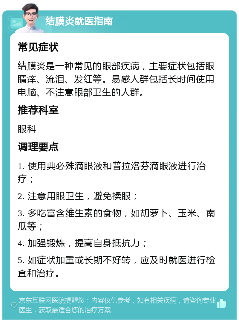 结膜炎就医指南 常见症状 结膜炎是一种常见的眼部疾病，主要症状包括眼睛痒、流泪、发红等。易感人群包括长时间使用电脑、不注意眼部卫生的人群。 推荐科室 眼科 调理要点 1. 使用典必殊滴眼液和普拉洛芬滴眼液进行治疗； 2. 注意用眼卫生，避免揉眼； 3. 多吃富含维生素的食物，如胡萝卜、玉米、南瓜等； 4. 加强锻炼，提高自身抵抗力； 5. 如症状加重或长期不好转，应及时就医进行检查和治疗。