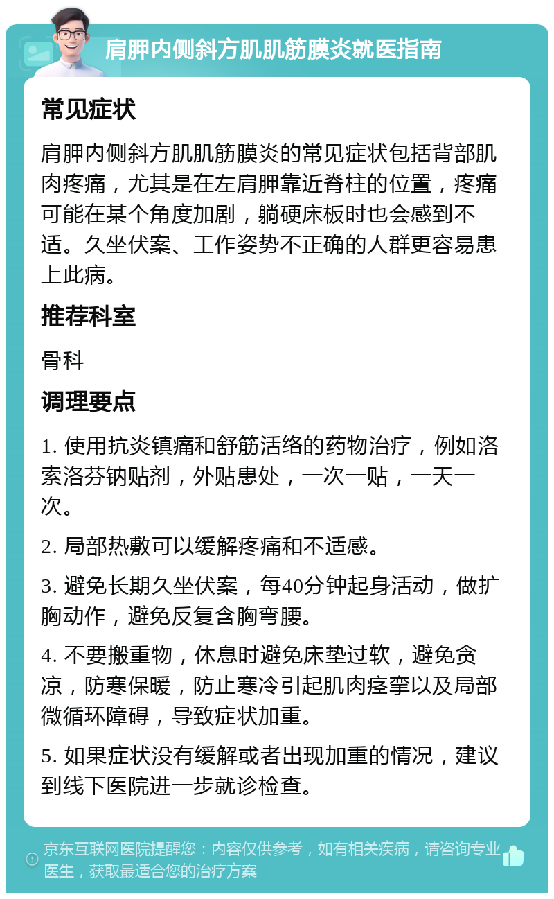 肩胛内侧斜方肌肌筋膜炎就医指南 常见症状 肩胛内侧斜方肌肌筋膜炎的常见症状包括背部肌肉疼痛，尤其是在左肩胛靠近脊柱的位置，疼痛可能在某个角度加剧，躺硬床板时也会感到不适。久坐伏案、工作姿势不正确的人群更容易患上此病。 推荐科室 骨科 调理要点 1. 使用抗炎镇痛和舒筋活络的药物治疗，例如洛索洛芬钠贴剂，外贴患处，一次一贴，一天一次。 2. 局部热敷可以缓解疼痛和不适感。 3. 避免长期久坐伏案，每40分钟起身活动，做扩胸动作，避免反复含胸弯腰。 4. 不要搬重物，休息时避免床垫过软，避免贪凉，防寒保暖，防止寒冷引起肌肉痉挛以及局部微循环障碍，导致症状加重。 5. 如果症状没有缓解或者出现加重的情况，建议到线下医院进一步就诊检查。