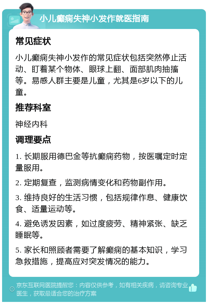 小儿癫痫失神小发作就医指南 常见症状 小儿癫痫失神小发作的常见症状包括突然停止活动、盯着某个物体、眼球上翻、面部肌肉抽搐等。易感人群主要是儿童，尤其是6岁以下的儿童。 推荐科室 神经内科 调理要点 1. 长期服用德巴金等抗癫痫药物，按医嘱定时定量服用。 2. 定期复查，监测病情变化和药物副作用。 3. 维持良好的生活习惯，包括规律作息、健康饮食、适量运动等。 4. 避免诱发因素，如过度疲劳、精神紧张、缺乏睡眠等。 5. 家长和照顾者需要了解癫痫的基本知识，学习急救措施，提高应对突发情况的能力。