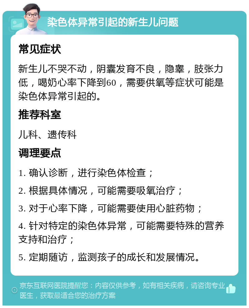 染色体异常引起的新生儿问题 常见症状 新生儿不哭不动，阴囊发育不良，隐睾，肢张力低，喝奶心率下降到60，需要供氧等症状可能是染色体异常引起的。 推荐科室 儿科、遗传科 调理要点 1. 确认诊断，进行染色体检查； 2. 根据具体情况，可能需要吸氧治疗； 3. 对于心率下降，可能需要使用心脏药物； 4. 针对特定的染色体异常，可能需要特殊的营养支持和治疗； 5. 定期随访，监测孩子的成长和发展情况。