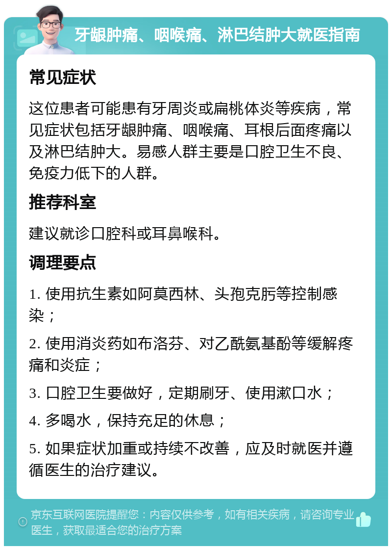 牙龈肿痛、咽喉痛、淋巴结肿大就医指南 常见症状 这位患者可能患有牙周炎或扁桃体炎等疾病，常见症状包括牙龈肿痛、咽喉痛、耳根后面疼痛以及淋巴结肿大。易感人群主要是口腔卫生不良、免疫力低下的人群。 推荐科室 建议就诊口腔科或耳鼻喉科。 调理要点 1. 使用抗生素如阿莫西林、头孢克肟等控制感染； 2. 使用消炎药如布洛芬、对乙酰氨基酚等缓解疼痛和炎症； 3. 口腔卫生要做好，定期刷牙、使用漱口水； 4. 多喝水，保持充足的休息； 5. 如果症状加重或持续不改善，应及时就医并遵循医生的治疗建议。