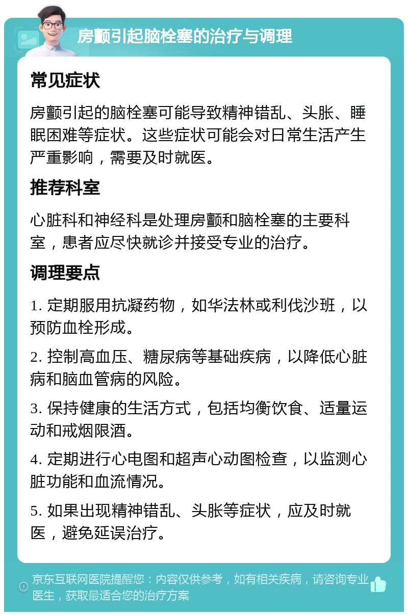 房颤引起脑栓塞的治疗与调理 常见症状 房颤引起的脑栓塞可能导致精神错乱、头胀、睡眠困难等症状。这些症状可能会对日常生活产生严重影响，需要及时就医。 推荐科室 心脏科和神经科是处理房颤和脑栓塞的主要科室，患者应尽快就诊并接受专业的治疗。 调理要点 1. 定期服用抗凝药物，如华法林或利伐沙班，以预防血栓形成。 2. 控制高血压、糖尿病等基础疾病，以降低心脏病和脑血管病的风险。 3. 保持健康的生活方式，包括均衡饮食、适量运动和戒烟限酒。 4. 定期进行心电图和超声心动图检查，以监测心脏功能和血流情况。 5. 如果出现精神错乱、头胀等症状，应及时就医，避免延误治疗。