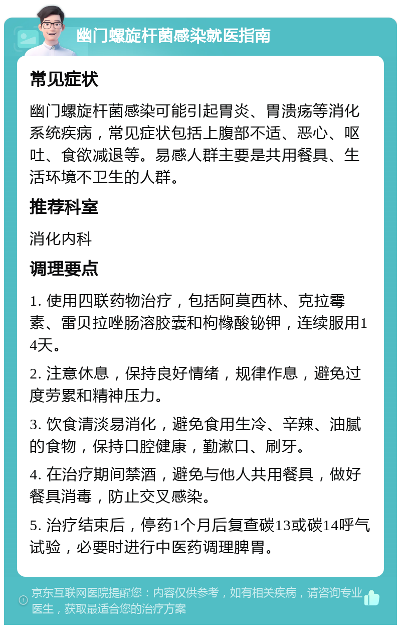 幽门螺旋杆菌感染就医指南 常见症状 幽门螺旋杆菌感染可能引起胃炎、胃溃疡等消化系统疾病，常见症状包括上腹部不适、恶心、呕吐、食欲减退等。易感人群主要是共用餐具、生活环境不卫生的人群。 推荐科室 消化内科 调理要点 1. 使用四联药物治疗，包括阿莫西林、克拉霉素、雷贝拉唑肠溶胶囊和枸橼酸铋钾，连续服用14天。 2. 注意休息，保持良好情绪，规律作息，避免过度劳累和精神压力。 3. 饮食清淡易消化，避免食用生冷、辛辣、油腻的食物，保持口腔健康，勤漱口、刷牙。 4. 在治疗期间禁酒，避免与他人共用餐具，做好餐具消毒，防止交叉感染。 5. 治疗结束后，停药1个月后复查碳13或碳14呼气试验，必要时进行中医药调理脾胃。