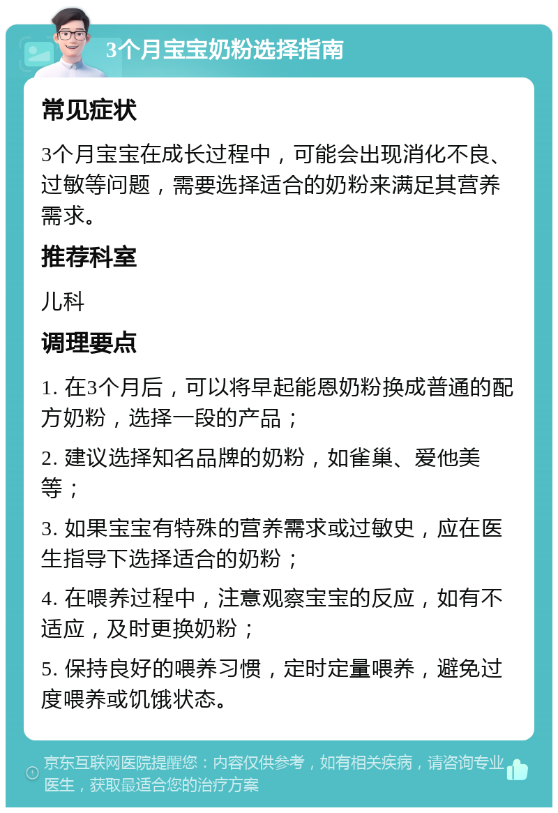 3个月宝宝奶粉选择指南 常见症状 3个月宝宝在成长过程中，可能会出现消化不良、过敏等问题，需要选择适合的奶粉来满足其营养需求。 推荐科室 儿科 调理要点 1. 在3个月后，可以将早起能恩奶粉换成普通的配方奶粉，选择一段的产品； 2. 建议选择知名品牌的奶粉，如雀巢、爱他美等； 3. 如果宝宝有特殊的营养需求或过敏史，应在医生指导下选择适合的奶粉； 4. 在喂养过程中，注意观察宝宝的反应，如有不适应，及时更换奶粉； 5. 保持良好的喂养习惯，定时定量喂养，避免过度喂养或饥饿状态。