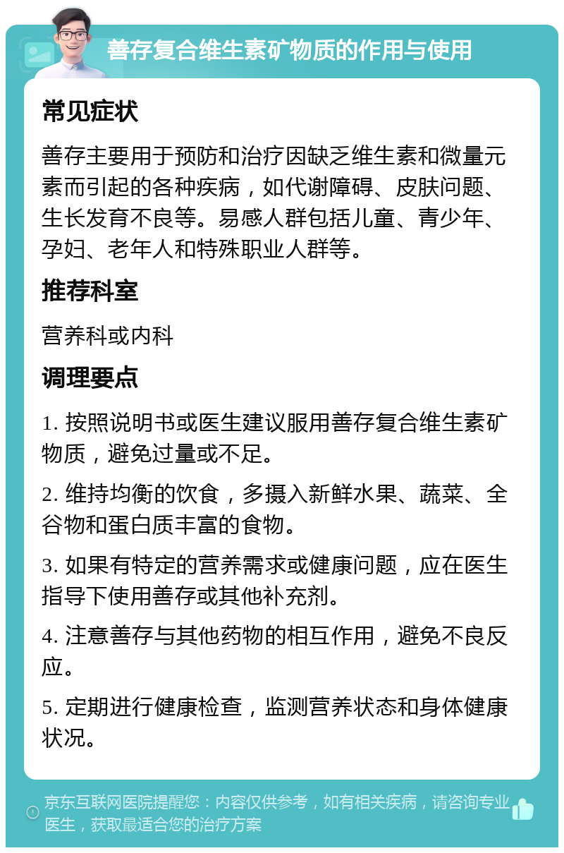 善存复合维生素矿物质的作用与使用 常见症状 善存主要用于预防和治疗因缺乏维生素和微量元素而引起的各种疾病，如代谢障碍、皮肤问题、生长发育不良等。易感人群包括儿童、青少年、孕妇、老年人和特殊职业人群等。 推荐科室 营养科或内科 调理要点 1. 按照说明书或医生建议服用善存复合维生素矿物质，避免过量或不足。 2. 维持均衡的饮食，多摄入新鲜水果、蔬菜、全谷物和蛋白质丰富的食物。 3. 如果有特定的营养需求或健康问题，应在医生指导下使用善存或其他补充剂。 4. 注意善存与其他药物的相互作用，避免不良反应。 5. 定期进行健康检查，监测营养状态和身体健康状况。