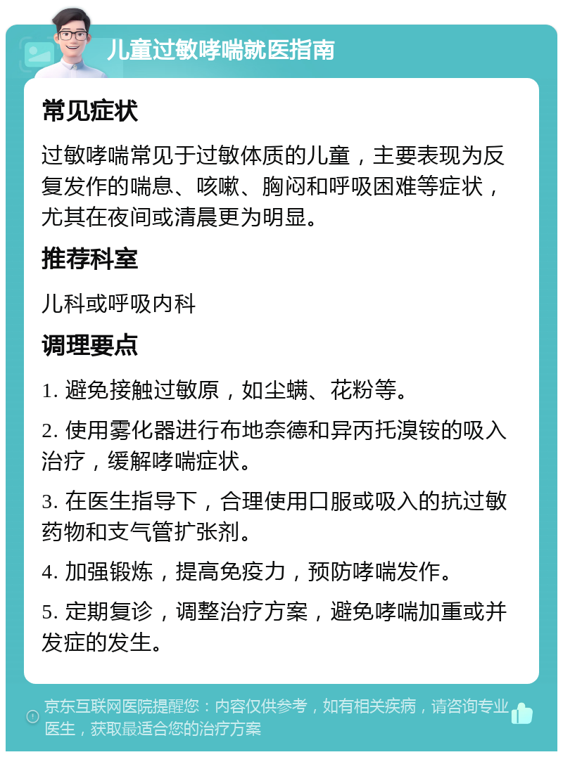 儿童过敏哮喘就医指南 常见症状 过敏哮喘常见于过敏体质的儿童，主要表现为反复发作的喘息、咳嗽、胸闷和呼吸困难等症状，尤其在夜间或清晨更为明显。 推荐科室 儿科或呼吸内科 调理要点 1. 避免接触过敏原，如尘螨、花粉等。 2. 使用雾化器进行布地奈德和异丙托溴铵的吸入治疗，缓解哮喘症状。 3. 在医生指导下，合理使用口服或吸入的抗过敏药物和支气管扩张剂。 4. 加强锻炼，提高免疫力，预防哮喘发作。 5. 定期复诊，调整治疗方案，避免哮喘加重或并发症的发生。