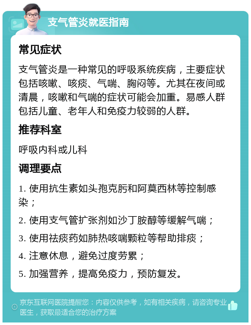 支气管炎就医指南 常见症状 支气管炎是一种常见的呼吸系统疾病，主要症状包括咳嗽、咳痰、气喘、胸闷等。尤其在夜间或清晨，咳嗽和气喘的症状可能会加重。易感人群包括儿童、老年人和免疫力较弱的人群。 推荐科室 呼吸内科或儿科 调理要点 1. 使用抗生素如头孢克肟和阿莫西林等控制感染； 2. 使用支气管扩张剂如沙丁胺醇等缓解气喘； 3. 使用祛痰药如肺热咳喘颗粒等帮助排痰； 4. 注意休息，避免过度劳累； 5. 加强营养，提高免疫力，预防复发。