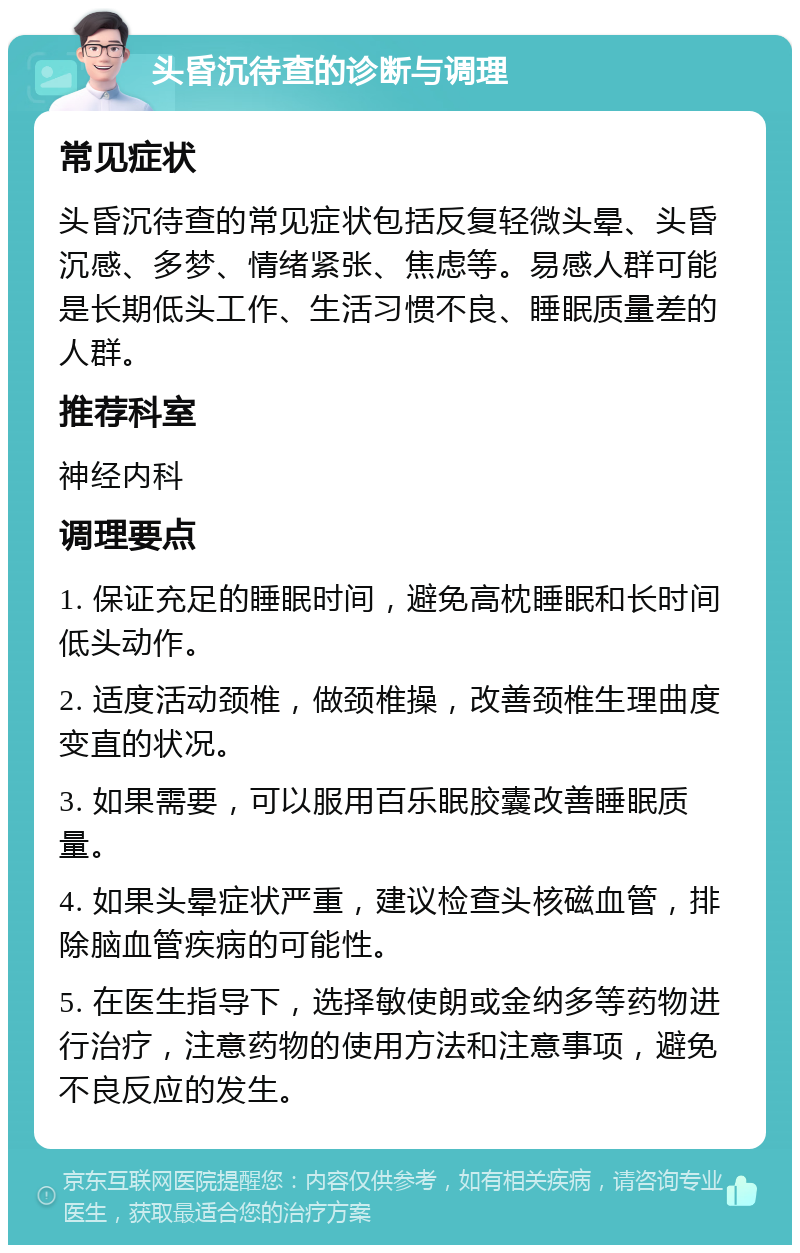 头昏沉待查的诊断与调理 常见症状 头昏沉待查的常见症状包括反复轻微头晕、头昏沉感、多梦、情绪紧张、焦虑等。易感人群可能是长期低头工作、生活习惯不良、睡眠质量差的人群。 推荐科室 神经内科 调理要点 1. 保证充足的睡眠时间，避免高枕睡眠和长时间低头动作。 2. 适度活动颈椎，做颈椎操，改善颈椎生理曲度变直的状况。 3. 如果需要，可以服用百乐眠胶囊改善睡眠质量。 4. 如果头晕症状严重，建议检查头核磁血管，排除脑血管疾病的可能性。 5. 在医生指导下，选择敏使朗或金纳多等药物进行治疗，注意药物的使用方法和注意事项，避免不良反应的发生。