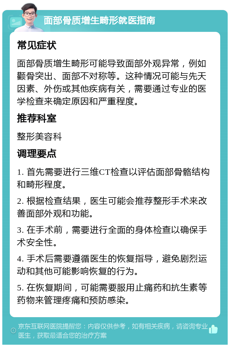 面部骨质增生畸形就医指南 常见症状 面部骨质增生畸形可能导致面部外观异常，例如颧骨突出、面部不对称等。这种情况可能与先天因素、外伤或其他疾病有关，需要通过专业的医学检查来确定原因和严重程度。 推荐科室 整形美容科 调理要点 1. 首先需要进行三维CT检查以评估面部骨骼结构和畸形程度。 2. 根据检查结果，医生可能会推荐整形手术来改善面部外观和功能。 3. 在手术前，需要进行全面的身体检查以确保手术安全性。 4. 手术后需要遵循医生的恢复指导，避免剧烈运动和其他可能影响恢复的行为。 5. 在恢复期间，可能需要服用止痛药和抗生素等药物来管理疼痛和预防感染。