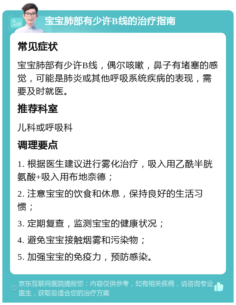 宝宝肺部有少许B线的治疗指南 常见症状 宝宝肺部有少许B线，偶尔咳嗽，鼻子有堵塞的感觉，可能是肺炎或其他呼吸系统疾病的表现，需要及时就医。 推荐科室 儿科或呼吸科 调理要点 1. 根据医生建议进行雾化治疗，吸入用乙酰半胱氨酸+吸入用布地奈德； 2. 注意宝宝的饮食和休息，保持良好的生活习惯； 3. 定期复查，监测宝宝的健康状况； 4. 避免宝宝接触烟雾和污染物； 5. 加强宝宝的免疫力，预防感染。