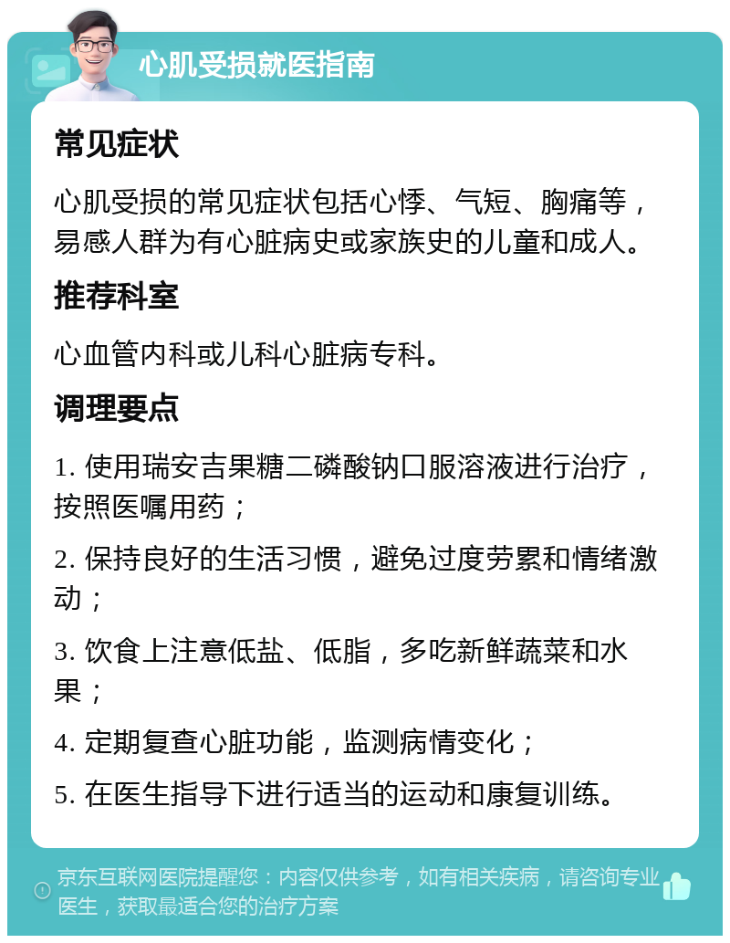 心肌受损就医指南 常见症状 心肌受损的常见症状包括心悸、气短、胸痛等，易感人群为有心脏病史或家族史的儿童和成人。 推荐科室 心血管内科或儿科心脏病专科。 调理要点 1. 使用瑞安吉果糖二磷酸钠口服溶液进行治疗，按照医嘱用药； 2. 保持良好的生活习惯，避免过度劳累和情绪激动； 3. 饮食上注意低盐、低脂，多吃新鲜蔬菜和水果； 4. 定期复查心脏功能，监测病情变化； 5. 在医生指导下进行适当的运动和康复训练。