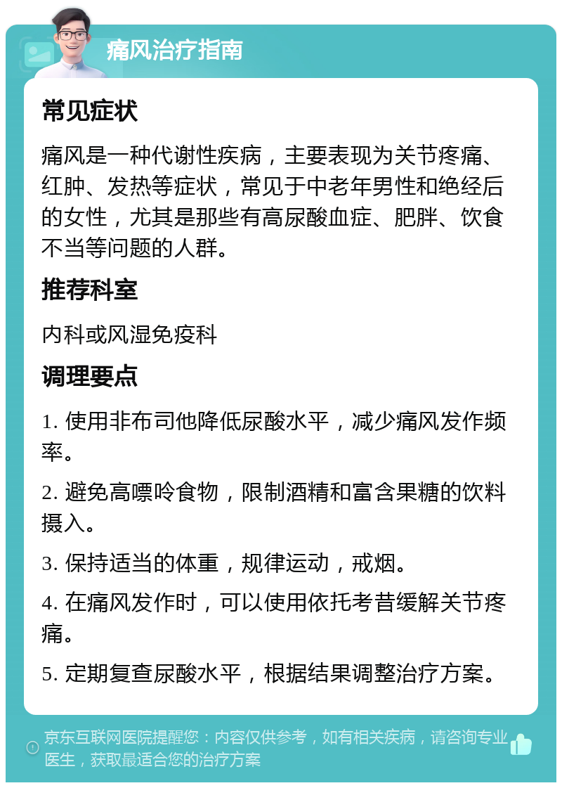 痛风治疗指南 常见症状 痛风是一种代谢性疾病，主要表现为关节疼痛、红肿、发热等症状，常见于中老年男性和绝经后的女性，尤其是那些有高尿酸血症、肥胖、饮食不当等问题的人群。 推荐科室 内科或风湿免疫科 调理要点 1. 使用非布司他降低尿酸水平，减少痛风发作频率。 2. 避免高嘌呤食物，限制酒精和富含果糖的饮料摄入。 3. 保持适当的体重，规律运动，戒烟。 4. 在痛风发作时，可以使用依托考昔缓解关节疼痛。 5. 定期复查尿酸水平，根据结果调整治疗方案。