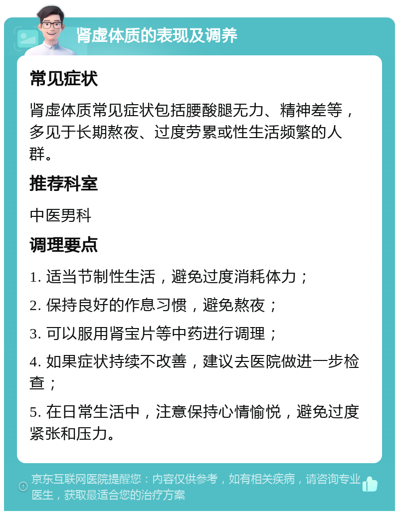 肾虚体质的表现及调养 常见症状 肾虚体质常见症状包括腰酸腿无力、精神差等，多见于长期熬夜、过度劳累或性生活频繁的人群。 推荐科室 中医男科 调理要点 1. 适当节制性生活，避免过度消耗体力； 2. 保持良好的作息习惯，避免熬夜； 3. 可以服用肾宝片等中药进行调理； 4. 如果症状持续不改善，建议去医院做进一步检查； 5. 在日常生活中，注意保持心情愉悦，避免过度紧张和压力。