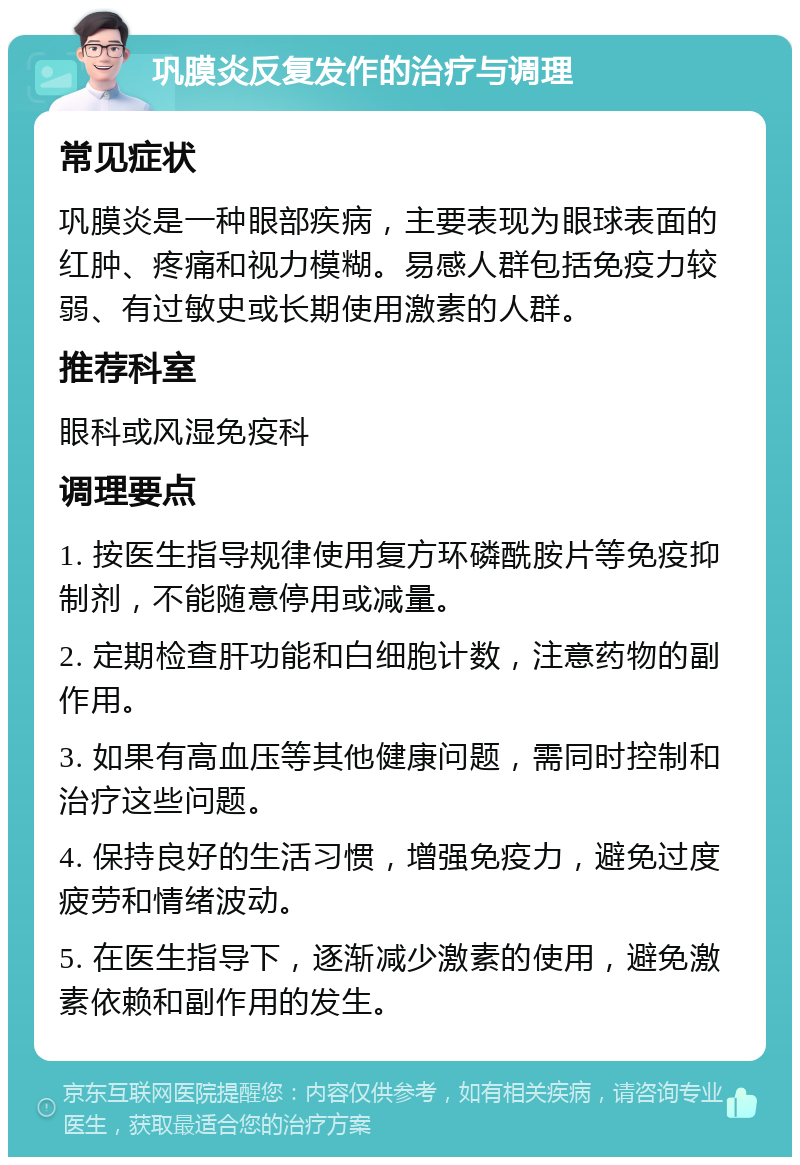 巩膜炎反复发作的治疗与调理 常见症状 巩膜炎是一种眼部疾病，主要表现为眼球表面的红肿、疼痛和视力模糊。易感人群包括免疫力较弱、有过敏史或长期使用激素的人群。 推荐科室 眼科或风湿免疫科 调理要点 1. 按医生指导规律使用复方环磷酰胺片等免疫抑制剂，不能随意停用或减量。 2. 定期检查肝功能和白细胞计数，注意药物的副作用。 3. 如果有高血压等其他健康问题，需同时控制和治疗这些问题。 4. 保持良好的生活习惯，增强免疫力，避免过度疲劳和情绪波动。 5. 在医生指导下，逐渐减少激素的使用，避免激素依赖和副作用的发生。