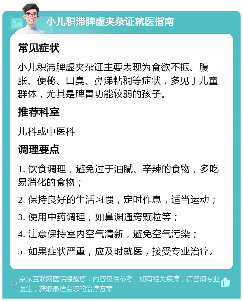 小儿积滞脾虚夹杂证就医指南 常见症状 小儿积滞脾虚夹杂证主要表现为食欲不振、腹胀、便秘、口臭、鼻涕粘稠等症状，多见于儿童群体，尤其是脾胃功能较弱的孩子。 推荐科室 儿科或中医科 调理要点 1. 饮食调理，避免过于油腻、辛辣的食物，多吃易消化的食物； 2. 保持良好的生活习惯，定时作息，适当运动； 3. 使用中药调理，如鼻渊通窍颗粒等； 4. 注意保持室内空气清新，避免空气污染； 5. 如果症状严重，应及时就医，接受专业治疗。