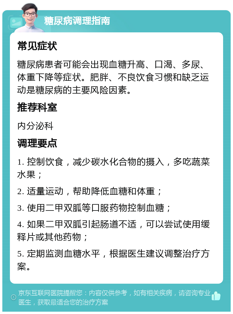 糖尿病调理指南 常见症状 糖尿病患者可能会出现血糖升高、口渴、多尿、体重下降等症状。肥胖、不良饮食习惯和缺乏运动是糖尿病的主要风险因素。 推荐科室 内分泌科 调理要点 1. 控制饮食，减少碳水化合物的摄入，多吃蔬菜水果； 2. 适量运动，帮助降低血糖和体重； 3. 使用二甲双胍等口服药物控制血糖； 4. 如果二甲双胍引起肠道不适，可以尝试使用缓释片或其他药物； 5. 定期监测血糖水平，根据医生建议调整治疗方案。