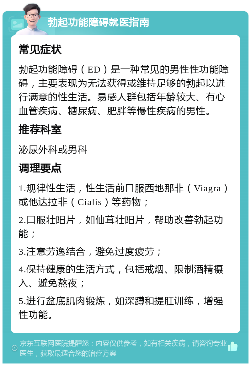 勃起功能障碍就医指南 常见症状 勃起功能障碍（ED）是一种常见的男性性功能障碍，主要表现为无法获得或维持足够的勃起以进行满意的性生活。易感人群包括年龄较大、有心血管疾病、糖尿病、肥胖等慢性疾病的男性。 推荐科室 泌尿外科或男科 调理要点 1.规律性生活，性生活前口服西地那非（Viagra）或他达拉非（Cialis）等药物； 2.口服壮阳片，如仙茸壮阳片，帮助改善勃起功能； 3.注意劳逸结合，避免过度疲劳； 4.保持健康的生活方式，包括戒烟、限制酒精摄入、避免熬夜； 5.进行盆底肌肉锻炼，如深蹲和提肛训练，增强性功能。