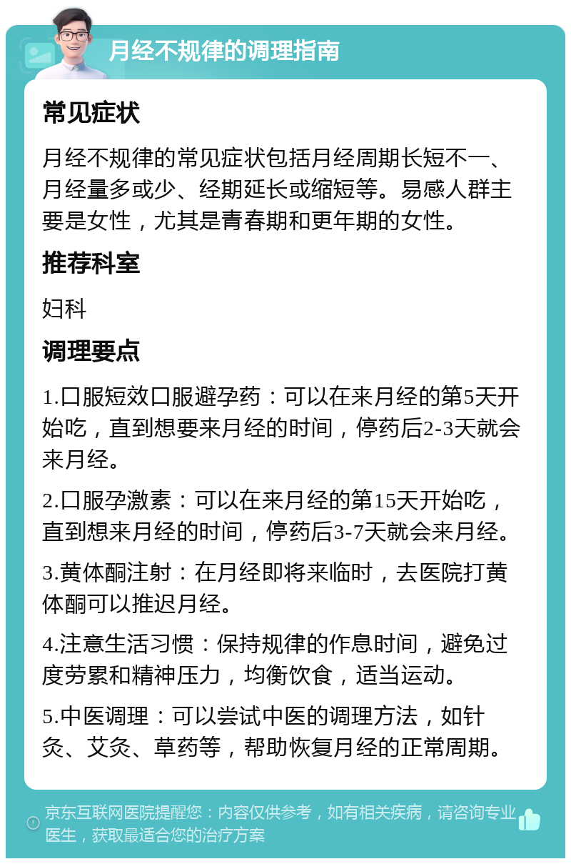 月经不规律的调理指南 常见症状 月经不规律的常见症状包括月经周期长短不一、月经量多或少、经期延长或缩短等。易感人群主要是女性，尤其是青春期和更年期的女性。 推荐科室 妇科 调理要点 1.口服短效口服避孕药：可以在来月经的第5天开始吃，直到想要来月经的时间，停药后2-3天就会来月经。 2.口服孕激素：可以在来月经的第15天开始吃，直到想来月经的时间，停药后3-7天就会来月经。 3.黄体酮注射：在月经即将来临时，去医院打黄体酮可以推迟月经。 4.注意生活习惯：保持规律的作息时间，避免过度劳累和精神压力，均衡饮食，适当运动。 5.中医调理：可以尝试中医的调理方法，如针灸、艾灸、草药等，帮助恢复月经的正常周期。