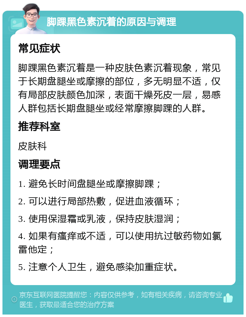 脚踝黑色素沉着的原因与调理 常见症状 脚踝黑色素沉着是一种皮肤色素沉着现象，常见于长期盘腿坐或摩擦的部位，多无明显不适，仅有局部皮肤颜色加深，表面干燥死皮一层，易感人群包括长期盘腿坐或经常摩擦脚踝的人群。 推荐科室 皮肤科 调理要点 1. 避免长时间盘腿坐或摩擦脚踝； 2. 可以进行局部热敷，促进血液循环； 3. 使用保湿霜或乳液，保持皮肤湿润； 4. 如果有瘙痒或不适，可以使用抗过敏药物如氯雷他定； 5. 注意个人卫生，避免感染加重症状。