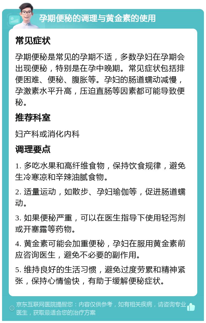 孕期便秘的调理与黄金素的使用 常见症状 孕期便秘是常见的孕期不适，多数孕妇在孕期会出现便秘，特别是在孕中晚期。常见症状包括排便困难、便秘、腹胀等。孕妇的肠道蠕动减慢，孕激素水平升高，压迫直肠等因素都可能导致便秘。 推荐科室 妇产科或消化内科 调理要点 1. 多吃水果和高纤维食物，保持饮食规律，避免生冷寒凉和辛辣油腻食物。 2. 适量运动，如散步、孕妇瑜伽等，促进肠道蠕动。 3. 如果便秘严重，可以在医生指导下使用轻泻剂或开塞露等药物。 4. 黄金素可能会加重便秘，孕妇在服用黄金素前应咨询医生，避免不必要的副作用。 5. 维持良好的生活习惯，避免过度劳累和精神紧张，保持心情愉快，有助于缓解便秘症状。