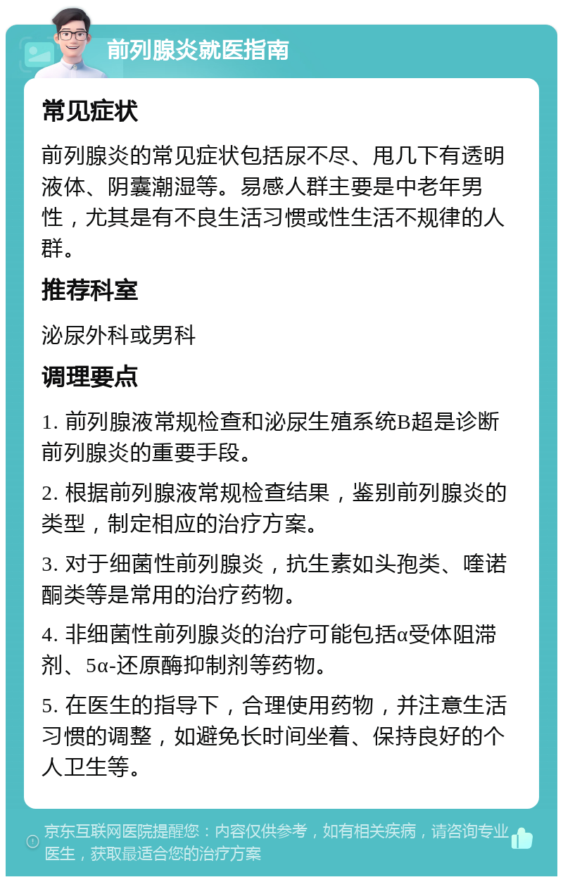 前列腺炎就医指南 常见症状 前列腺炎的常见症状包括尿不尽、甩几下有透明液体、阴囊潮湿等。易感人群主要是中老年男性，尤其是有不良生活习惯或性生活不规律的人群。 推荐科室 泌尿外科或男科 调理要点 1. 前列腺液常规检查和泌尿生殖系统B超是诊断前列腺炎的重要手段。 2. 根据前列腺液常规检查结果，鉴别前列腺炎的类型，制定相应的治疗方案。 3. 对于细菌性前列腺炎，抗生素如头孢类、喹诺酮类等是常用的治疗药物。 4. 非细菌性前列腺炎的治疗可能包括α受体阻滞剂、5α-还原酶抑制剂等药物。 5. 在医生的指导下，合理使用药物，并注意生活习惯的调整，如避免长时间坐着、保持良好的个人卫生等。